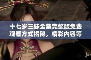 十七岁三妹全集完整版免费观看方式揭秘，精彩内容等你体验