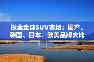 探索全球SUV市场：国产、韩国、日本、欧美品牌大比拼