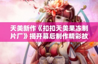 天美新作《扣扣天美果冻制片厂》揭开幕后制作精彩故事