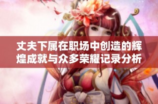 丈夫下属在职场中创造的辉煌成就与众多荣耀记录分析