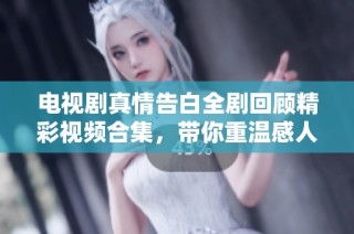电视剧真情告白全剧回顾精彩视频合集，带你重温感人瞬间与深刻情感