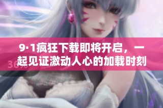 9·1疯狂下载即将开启，一起见证激动人心的加载时刻！