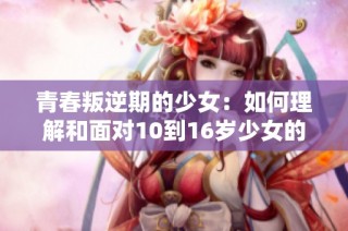 青春叛逆期的少女：如何理解和面对10到16岁少女的暴躁情绪