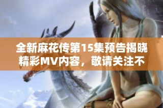 全新麻花传第15集预告揭晓精彩MV内容，敬请关注不容错过！