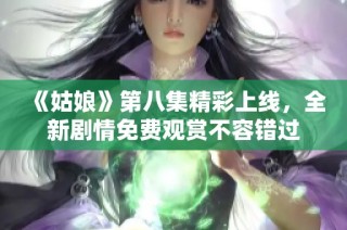 《姑娘》第八集精彩上线，全新剧情免费观赏不容错过