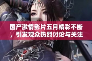 国产激情影片五月精彩不断，引发观众热烈讨论与关注