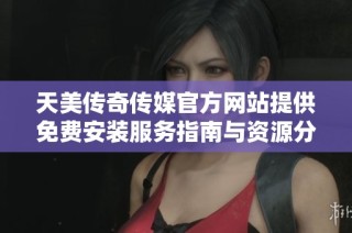 天美传奇传媒官方网站提供免费安装服务指南与资源分享