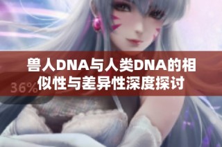 兽人DNA与人类DNA的相似性与差异性深度探讨