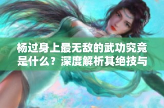 杨过身上最无敌的武功究竟是什么？深度解析其绝技与传奇经历