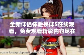 全新伴侣体验换伴5在线观看，免费观看精彩内容尽在掌握之中