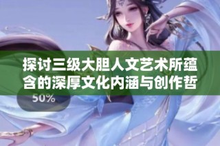 探讨三级大胆人文艺术所蕴含的深厚文化内涵与创作哲学