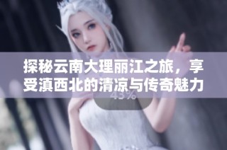 探秘云南大理丽江之旅，享受滇西北的清凉与传奇魅力