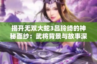 揭开无双大蛇3吕玲绮的神秘面纱：武将背景与故事深度剖析