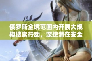 俄罗斯全境范围内开展大规模搜索行动，深挖潜在安全隐患与威胁
