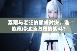 秦雨与老旺的巅峰对决，谁能赢得这场激烈的战斗？