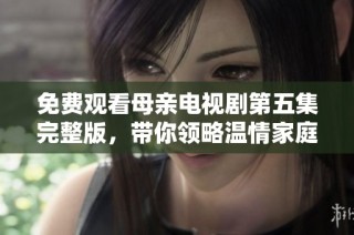 免费观看母亲电视剧第五集完整版，带你领略温情家庭故事