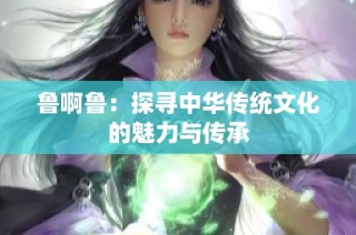 鲁啊鲁：探寻中华传统文化的魅力与传承