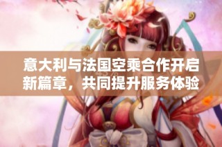 意大利与法国空乘合作开启新篇章，共同提升服务体验