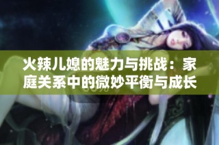 火辣儿媳的魅力与挑战：家庭关系中的微妙平衡与成长