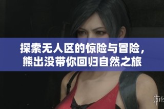 探索无人区的惊险与冒险，熊出没带你回归自然之旅