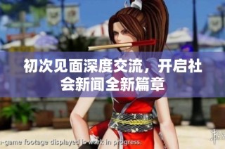 初次见面深度交流，开启社会新闻全新篇章