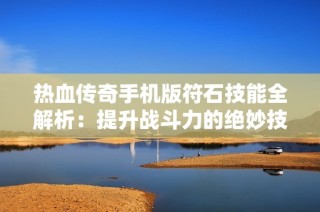 热血传奇手机版符石技能全解析：提升战斗力的绝妙技巧分享