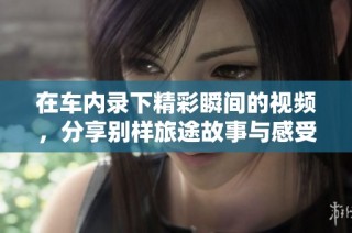 在车内录下精彩瞬间的视频，分享别样旅途故事与感受
