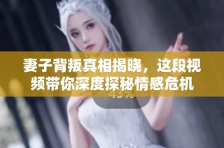 妻子背叛真相揭晓，这段视频带你深度探秘情感危机