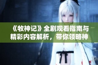《牧神记》全剧观看指南与精彩内容解析，带你领略神秘的仙侠世界