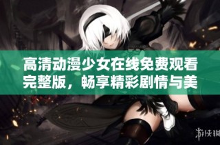 高清动漫少女在线免费观看完整版，畅享精彩剧情与美丽画风