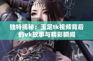 独特揭秘：玉足tk视频背后的vk故事与精彩瞬间