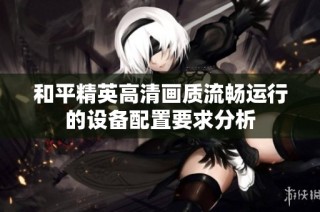 和平精英高清画质流畅运行的设备配置要求分析