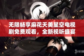 无限畅享麻花天美星空电视剧免费观看，全新视听盛宴等你来体验