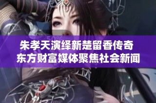 朱孝天演绎新楚留香传奇 东方财富媒体聚焦社会新闻