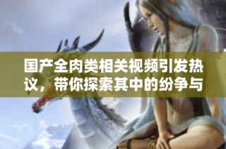 国产全肉类相关视频引发热议，带你探索其中的纷争与故事