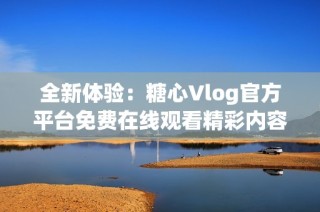 全新体验：糖心Vlog官方平台免费在线观看精彩内容