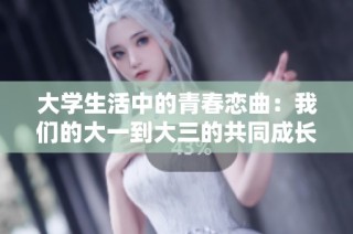 大学生活中的青春恋曲：我们的大一到大三的共同成长故事