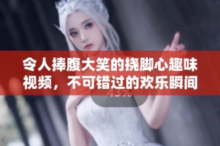 令人捧腹大笑的挠脚心趣味视频，不可错过的欢乐瞬间