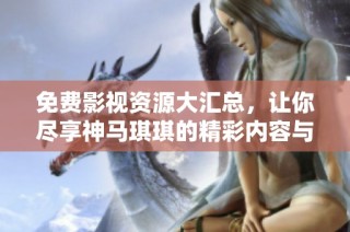 免费影视资源大汇总，让你尽享神马琪琪的精彩内容与推荐