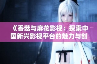 《香菇与麻花影视：探索中国新兴影视平台的魅力与创新》