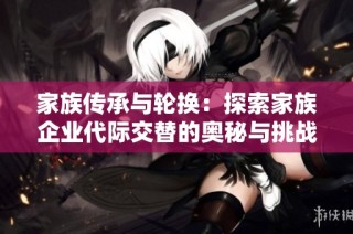 家族传承与轮换：探索家族企业代际交替的奥秘与挑战