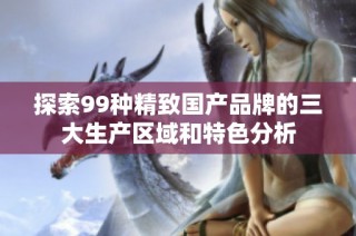 探索99种精致国产品牌的三大生产区域和特色分析