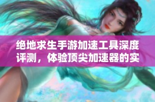 绝地求生手游加速工具深度评测，体验顶尖加速器的实际效果