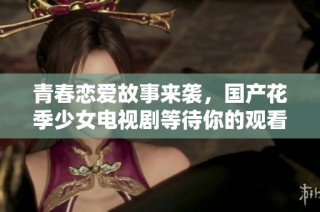 青春恋爱故事来袭，国产花季少女电视剧等待你的观看与感受