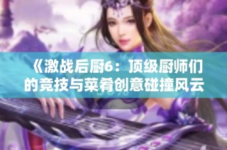 《激战后厨6：顶级厨师们的竞技与菜肴创意碰撞风云》