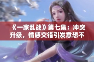 《一家乱战》第七集：冲突升级，情感交错引发意想不到的局面
