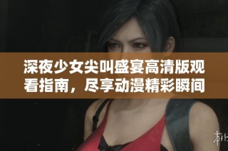 深夜少女尖叫盛宴高清版观看指南，尽享动漫精彩瞬间