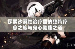 探索沙漠性治疗营的独特疗愈之旅与身心健康之道