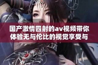 国产激情四射的av视频带你体验无与伦比的视觉享受与情感刺激