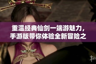 重温经典仙剑一端游魅力，手游版带你体验全新冒险之旅